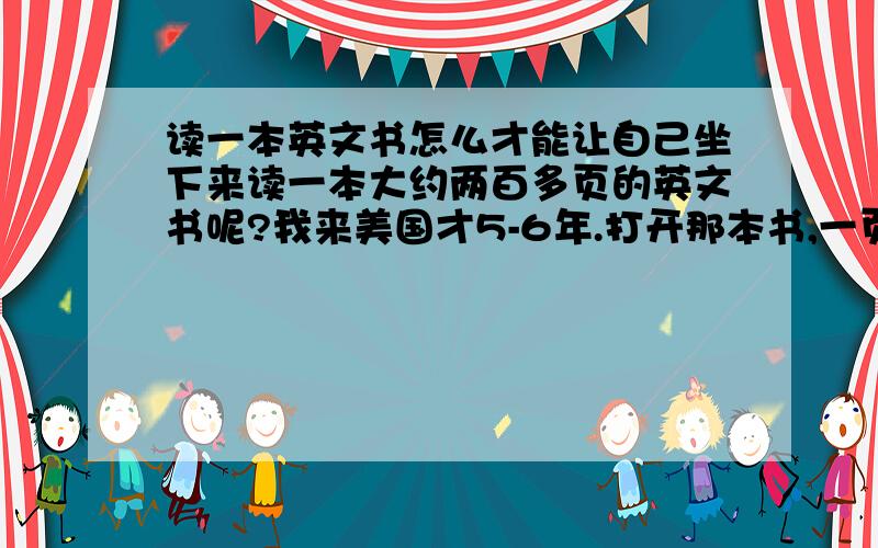 读一本英文书怎么才能让自己坐下来读一本大约两百多页的英文书呢?我来美国才5-6年.打开那本书,一页就有超过五个字不懂.每个字都查过去吗?请问你们遇到这种情况,有什么特殊办法吗?