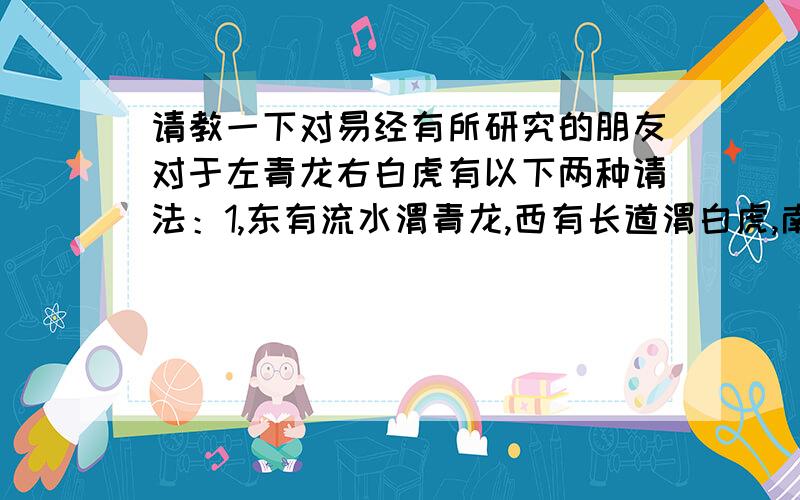 请教一下对易经有所研究的朋友对于左青龙右白虎有以下两种请法：1,东有流水渭青龙,西有长道渭白虎,南有水池为朱雀,北有丘陵渭玄武2,即我们熟称的 左青龙 右白虎 前朱雀 后玄武我的问