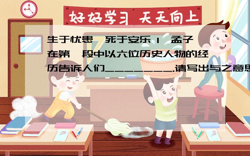 生于忧患,死于安乐 1、孟子在第一段中以六位历史人物的经历告诉人们_______.请写出与之意思相近的一句名言?2、孟子强调磨练出人才,他认为需要有那些磨练?请用自己的话概括.3、本文的中