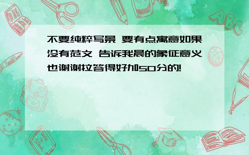 不要纯粹写景 要有点寓意如果没有范文 告诉我晨的象征意义也谢谢拉答得好加50分的!