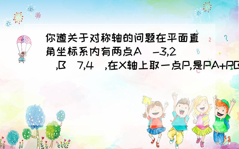 你道关于对称轴的问题在平面直角坐标系内有两点A（-3,2）,B（7,4）,在X轴上取一点P,是PA+PB的和最小,则点P坐标是（ ）