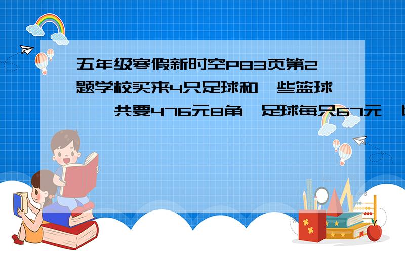 五年级寒假新时空P83页第2题学校买来4只足球和一些篮球,一共要476元8角,足球每只67元,比篮球便宜2元6角篮球有多少只