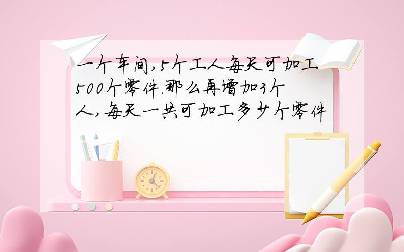 一个车间,5个工人每天可加工500个零件.那么再增加3个人,每天一共可加工多少个零件