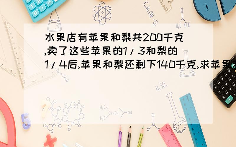 水果店有苹果和梨共200千克,卖了这些苹果的1/3和梨的1/4后,苹果和梨还剩下140千克,求苹果和梨原来各有多问题后面还有字：各有多少千克.     请写出解答过程及理由