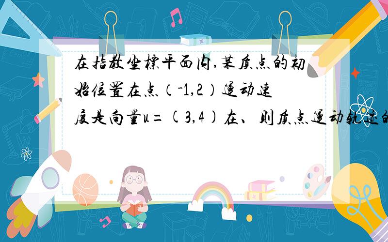 在指教坐标平面内,某质点的初始位置在点（-1,2）运动速度是向量u=(3,4)在、则质点运动轨迹的方程是?