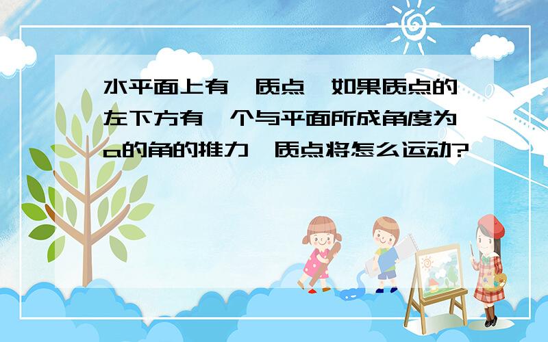 水平面上有一质点,如果质点的左下方有一个与平面所成角度为a的角的推力,质点将怎么运动?