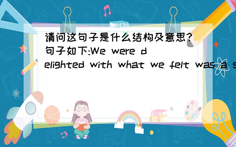 请问这句子是什么结构及意思?句子如下:We were delighted with what we felt was a satisfying end of the story.应该怎么分析结构啊?what we felt was ...这个部分在句子里是什么个意思和作用呢?