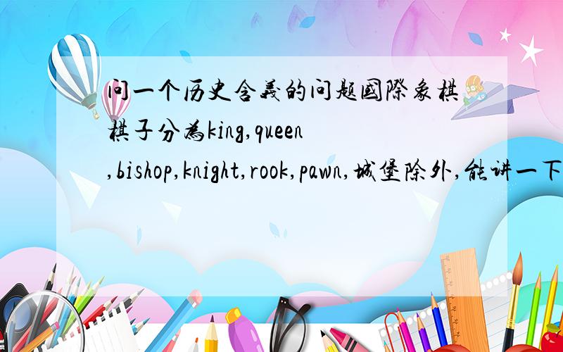 问一个历史含义的问题国际象棋棋子分为king,queen,bishop,knight,rook,pawn,城堡除外,能讲一下,他们在历史上的关系,作用.他们真人在历史上的关系,影响