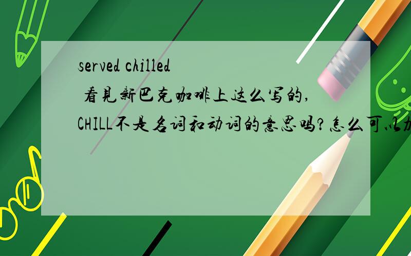 served chilled 看见新巴克咖啡上这么写的,CHILL不是名词和动词的意思吗?怎么可以加ED?加后变成形容词还是副词啊?