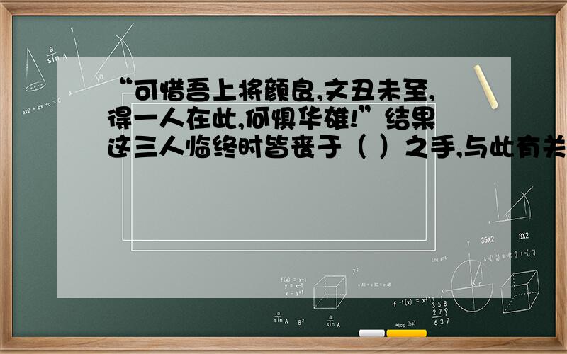 “可惜吾上将颜良,文丑未至,得一人在此,何惧华雄!”结果这三人临终时皆丧于（ ）之手,与此有关的两个故事分别是（ ）（ ）.