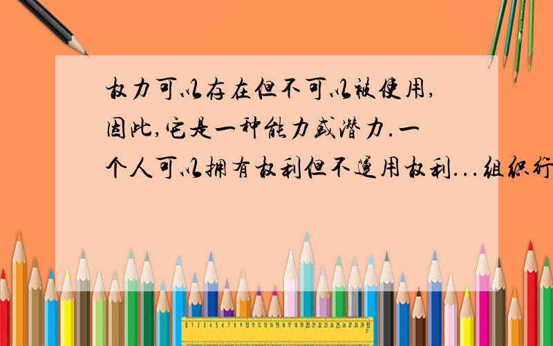 权力可以存在但不可以被使用,因此,它是一种能力或潜力.一个人可以拥有权利但不运用权利...组织行为学书上的一句话,表示不理解.在我的映象中,权力就是存在也可以使用的,可以拥有,也可