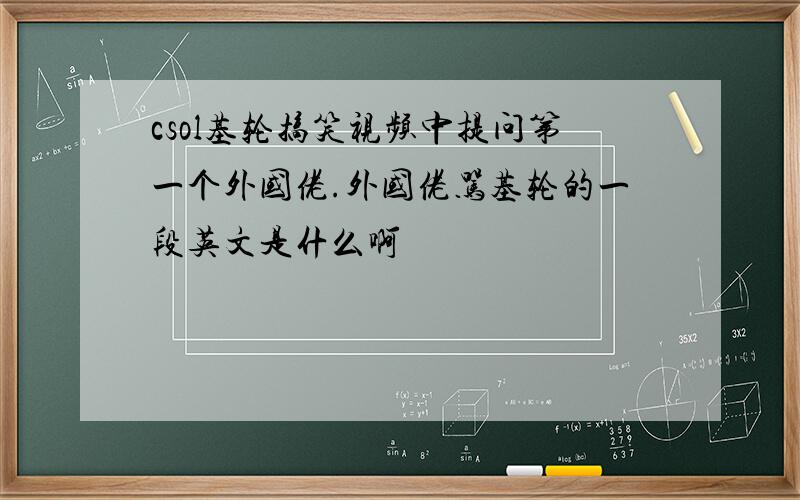 csol基轮搞笑视频中提问第一个外国佬.外国佬骂基轮的一段英文是什么啊