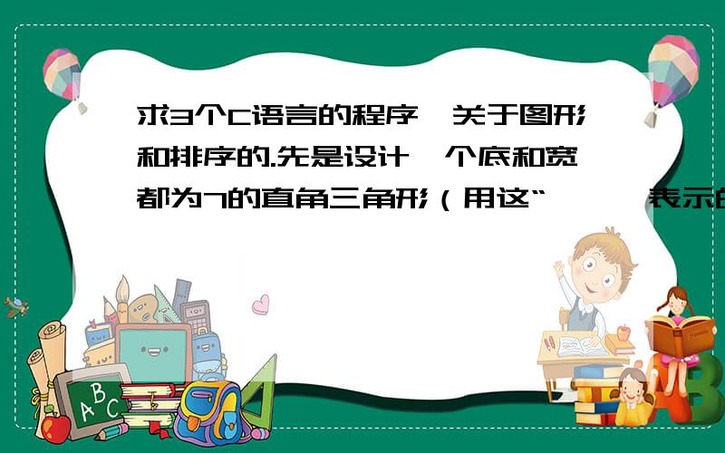 求3个C语言的程序,关于图形和排序的.先是设计一个底和宽都为7的直角三角形（用这“ * 