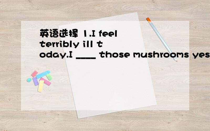 英语选择 1.I feel terribly ill today.I ____ those mushrooms yesterday.Mushrooms don't agree with me.A should have eaten B should't have eaten怎么不选A(我本应该把蘑菇吃掉?)2.We were very disappointed with the new play at the theatre;i