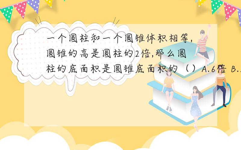 一个圆柱和一个圆锥体积相等,圆锥的高是圆柱的2倍,那么圆柱的底面积是圆锥底面积的（）A.6倍 B.3分之2 C.1.5倍