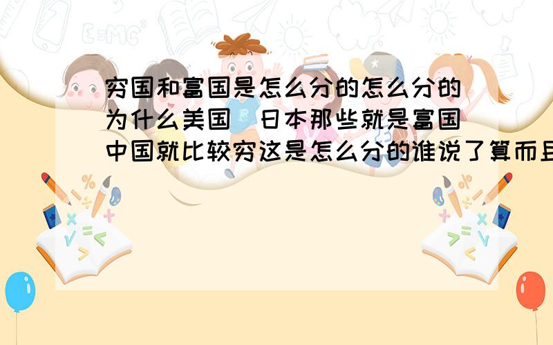 穷国和富国是怎么分的怎么分的为什么美国\日本那些就是富国中国就比较穷这是怎么分的谁说了算而且人民币不都是自己国家印的吗?不能多印点吗