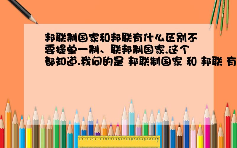 邦联制国家和邦联有什么区别不要提单一制、联邦制国家,这个都知道.我问的是 邦联制国家 和 邦联 有什么区别,是因为邦联制国家是一个主权国家而邦联是多个主权国家的集团么?为什么在