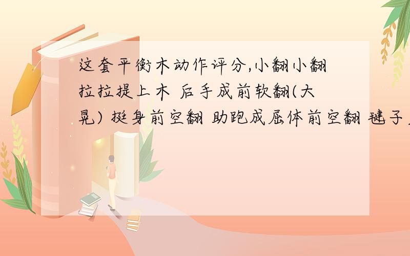 这套平衡木动作评分,小翻小翻拉拉提上木 后手成前软翻(大晃) 挺身前空翻 助跑成屈体前空翻 毽子后手翻接阿拉伯屈体360度旋空翻 狼跳接后团后手翻坐木 小翻小翻接直体后空翻2周下