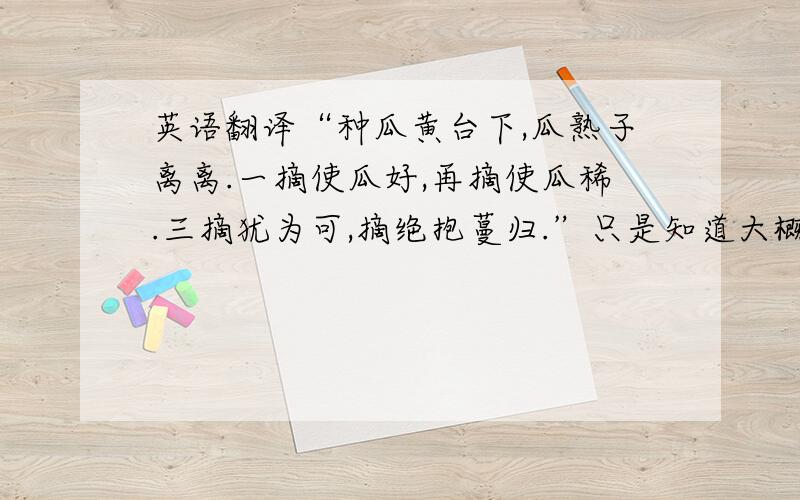 英语翻译“种瓜黄台下,瓜熟子离离.一摘使瓜好,再摘使瓜稀.三摘犹为可,摘绝抱蔓归.”只是知道大概的意思,但想知道具体的意思,有谁可以每一句翻译一下吗?敬候佳音!感激不尽!