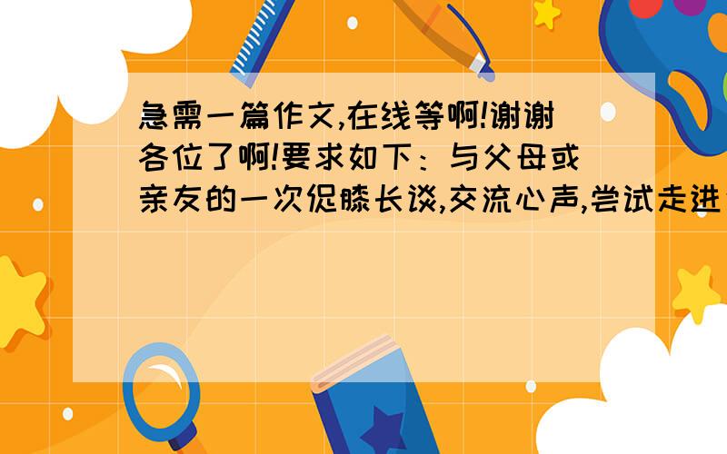 急需一篇作文,在线等啊!谢谢各位了啊!要求如下：与父母或亲友的一次促膝长谈,交流心声,尝试走进父母或亲友倾听他们的故事,学会理解他们然后写一片与此相关的作文,参考题目【第一次亲