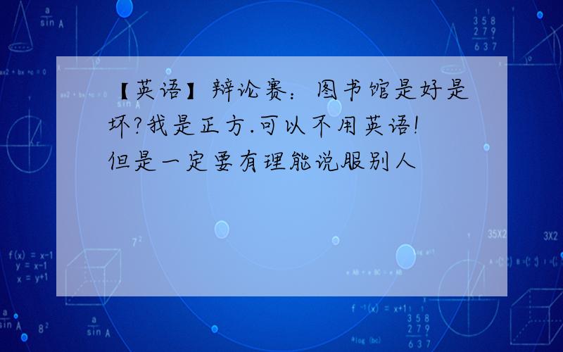 【英语】辩论赛：图书馆是好是坏?我是正方.可以不用英语!但是一定要有理能说服别人