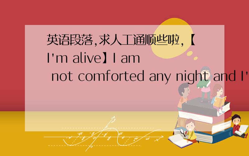 英语段落,求人工通顺些啦,【I'm alive】I am not comforted any night and I'm not forgetting you,I didn't find an end for my suffering,And If I go apart from you,I'm with you when you are away.I'm alive but I feel I'm dead; I can't resist yo