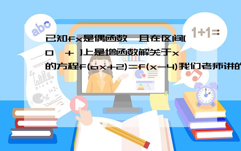 已知fx是偶函数,且在区间[0,+ ]上是增函数解关于x的方程f(ax+2)=f(x-4)我们老师讲的是：-6/(a-1)=2/(a+1) 然后算出a=-1/2,x=4 我当时没听明白,谁能给我再说一遍?