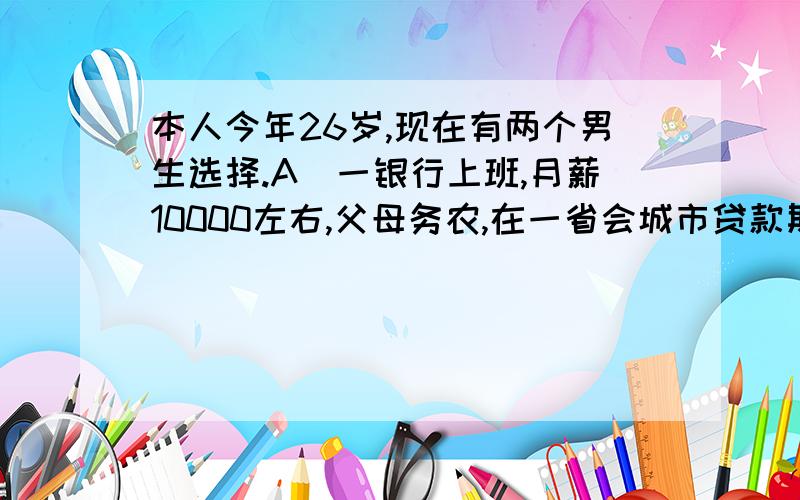 本人今年26岁,现在有两个男生选择.A（一银行上班,月薪10000左右,父母务农,在一省会城市贷款期房,另外债6万,结婚所需的钱都是自己出.A 家到我家需要2小时车程.）和我谈对象2年,马上就要结