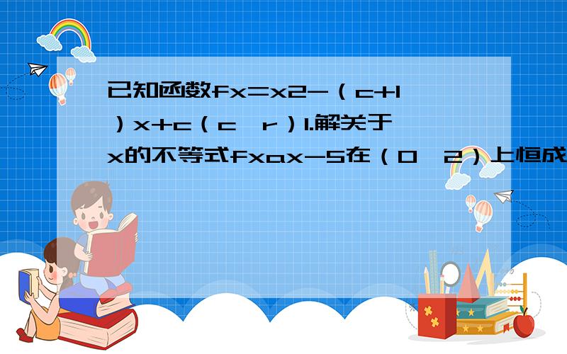 已知函数fx=x2-（c+1）x+c（c￡r）1.解关于x的不等式fxax-5在（0,2）上恒成立,求实数a的取值范围