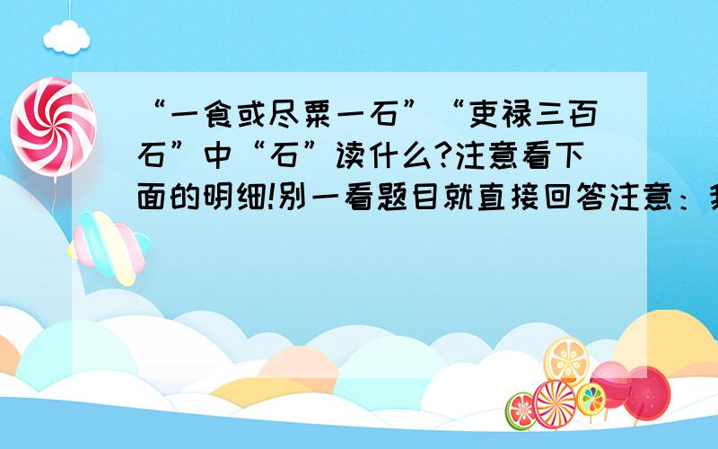 “一食或尽粟一石”“吏禄三百石”中“石”读什么?注意看下面的明细!别一看题目就直接回答注意：我查过新华字典和古汉语词典,（正版的,也是最新版的,不要怀疑,可以自己去查查看）里