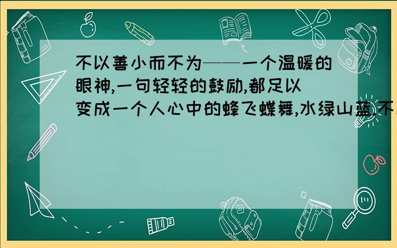 不以善小而不为——一个温暖的眼神,一句轻轻的鼓励,都足以变成一个人心中的蜂飞蝶舞,水绿山蓝.不以恶小而为之——