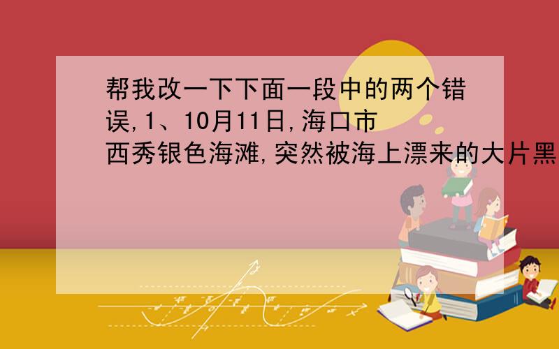 帮我改一下下面一段中的两个错误,1、10月11日,海口市西秀银色海滩,突然被海上漂来的大片黑色油污污染了.2、海口市海事局接到反映后立即赶到现场展开调查,并组织人员进行清理.3、据有关