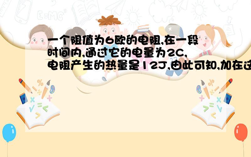 一个阻值为6欧的电阻,在一段时间内,通过它的电量为2C,电阻产生的热量是12J,由此可知,加在这个电阻两端的电压为 V,这段时间是 S