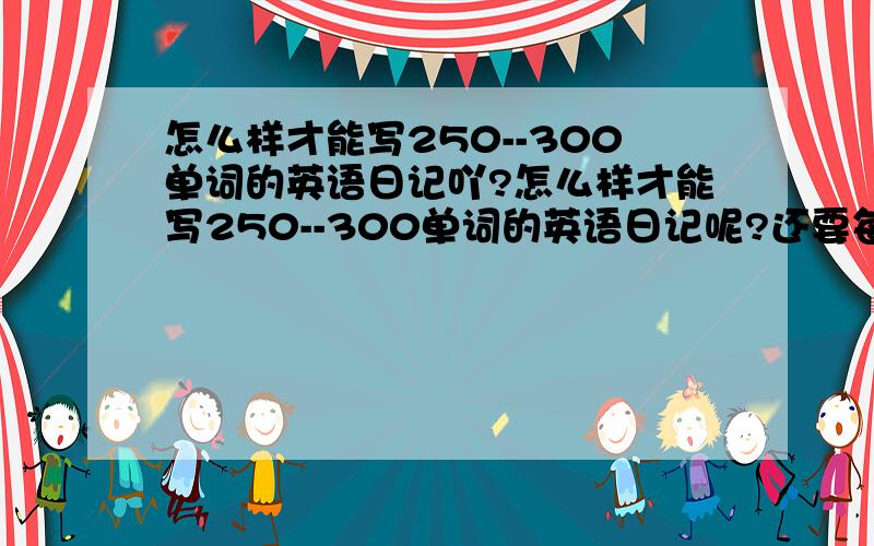 怎么样才能写250--300单词的英语日记吖?怎么样才能写250--300单词的英语日记呢?还要每周一篇呢!