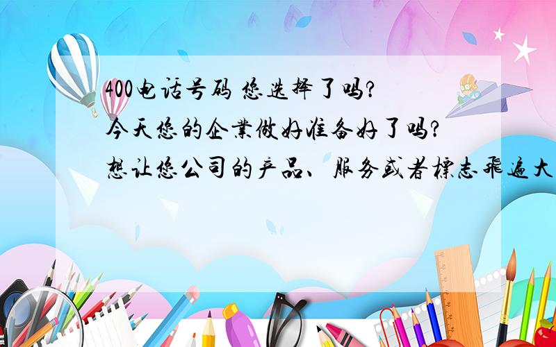 400电话号码 您选择了吗?今天您的企业做好准备好了吗?想让您公司的产品、服务或者标志飞遍大街小巷吗?400电话号码将是您最好的选择.现在请您拿起电话拨打4006412580转1转222 让陈先生为您