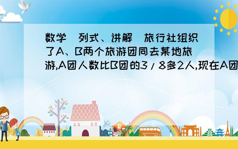 数学（列式、讲解）旅行社组织了A、B两个旅游团同去某地旅游,A团人数比B团的3/8多2人,现在A团调出4人进入B团,这时A团与B团的人数比为1:3,原来A旅游团有多少人?