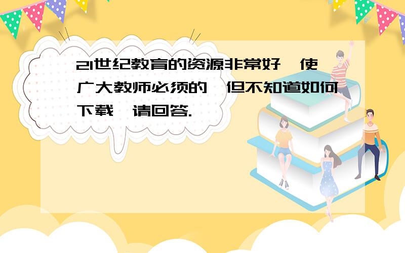 21世纪教育的资源非常好,使广大教师必须的,但不知道如何下载,请回答.