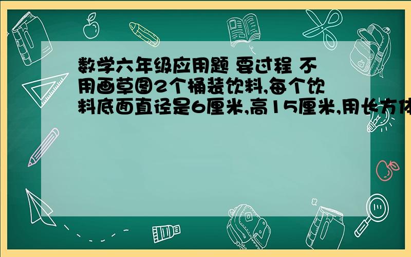 数学六年级应用题 要过程 不用画草图2个桶装饮料,每个饮料底面直径是6厘米,高15厘米,用长方体包装想把它们包起来.（1）长方体包装箱的长、宽、高各是多少?（2）制作它需要多少材料?包