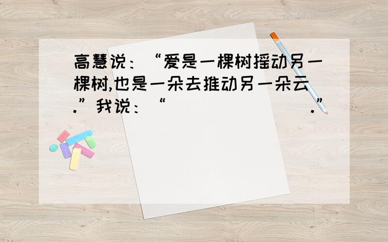 高慧说：“爱是一棵树摇动另一棵树,也是一朵去推动另一朵云.”我说：“________.”