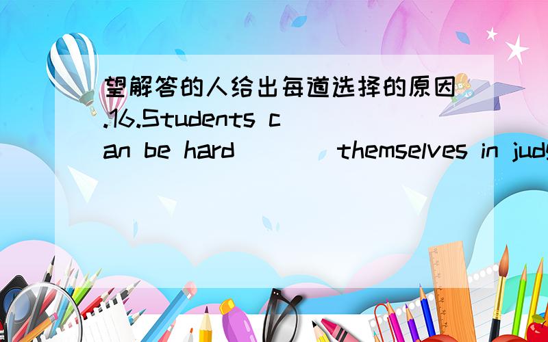 望解答的人给出每道选择的原因.16.Students can be hard ___ themselves in judging such behavior.A by B for C at D on 17.The teacher asked the children to ___ a story about a trip to the moon.A make up B make out C turn up D turn out 18.Do