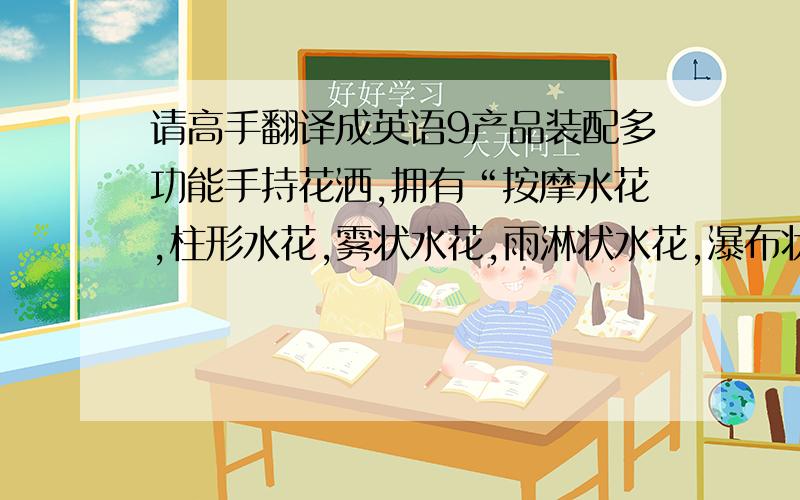 请高手翻译成英语9产品装配多功能手持花洒,拥有“按摩水花,柱形水花,雾状水花,雨淋状水花,瀑布状水花.”等多种功能供选择