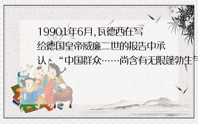 19901年6月,瓦德西在写给德国皇帝威廉二世的报告中承认：“中国群众……尚含有无限蓬勃生气”,无论欧美日本各国,皆无脑力和兵力可以统治此天下生灵四分之一”,“故瓜分一事,实为下策