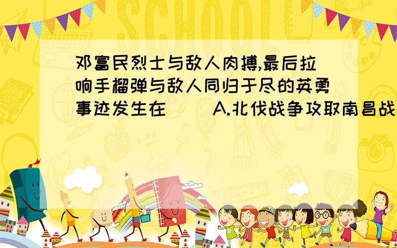 邓富民烈士与敌人肉搏,最后拉响手榴弹与敌人同归于尽的英勇事迹发生在（ ）A.北伐战争攻取南昌战役中B.南昌起义中C.抗日战争南昌大会战中D.解放南昌的战斗中