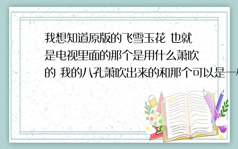 我想知道原版的飞雪玉花 也就是电视里面的那个是用什么萧吹的 我的八孔萧吹出来的和那个可以是一样的吗?如果想吹得和电视里的一样的话大概要学多久?