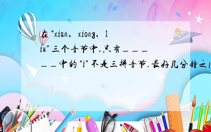 在“xian、xiong、liu”三个音节中,只有_____中的“i”不是三拼音节.最好几分钟之内,我会及时采纳.