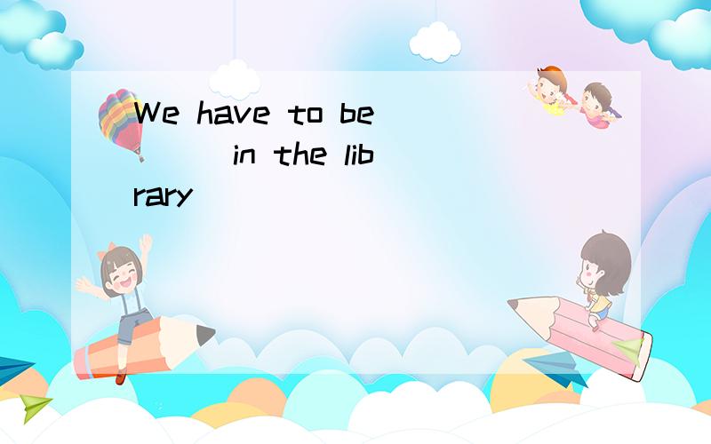 We have to be ( ) in the library