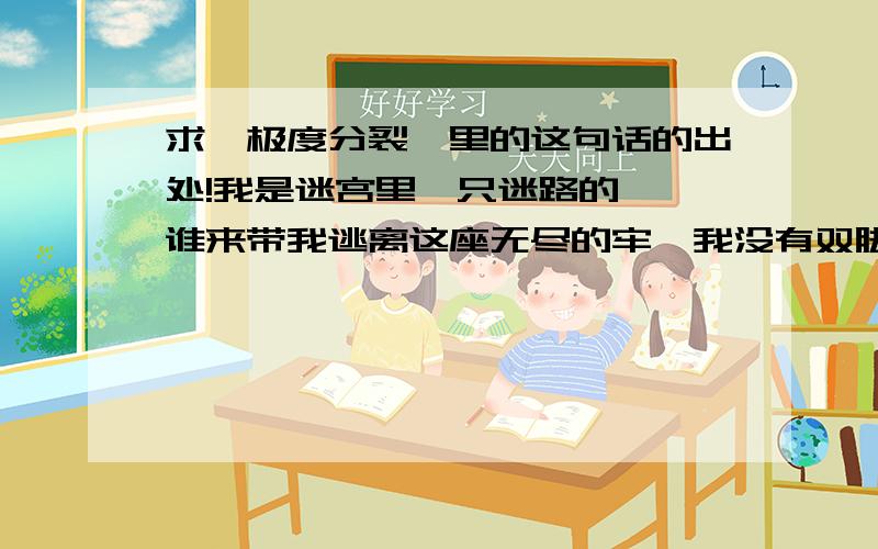 求《极度分裂》里的这句话的出处!我是迷宫里一只迷路的魈,谁来带我逃离这座无尽的牢,我没有双脚,我不会微笑,把尸体当面包,用鲜血当酱料,你会怕我吗?我怕把你吃掉!不要怕,不要怕,我不