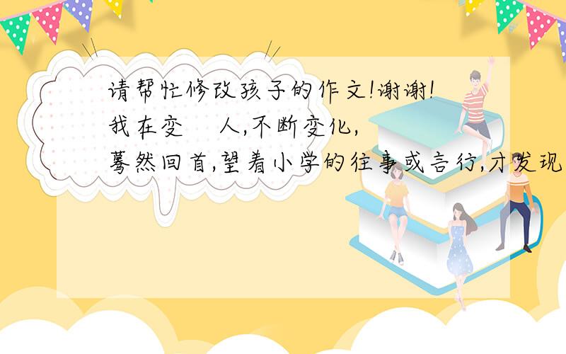 请帮忙修改孩子的作文!谢谢!我在变    人,不断变化,蓦然回首,望着小学的往事或言行,才发现：我变了.从无知走向有知,从知之甚少到知之更多,从幼稚走向了成熟……