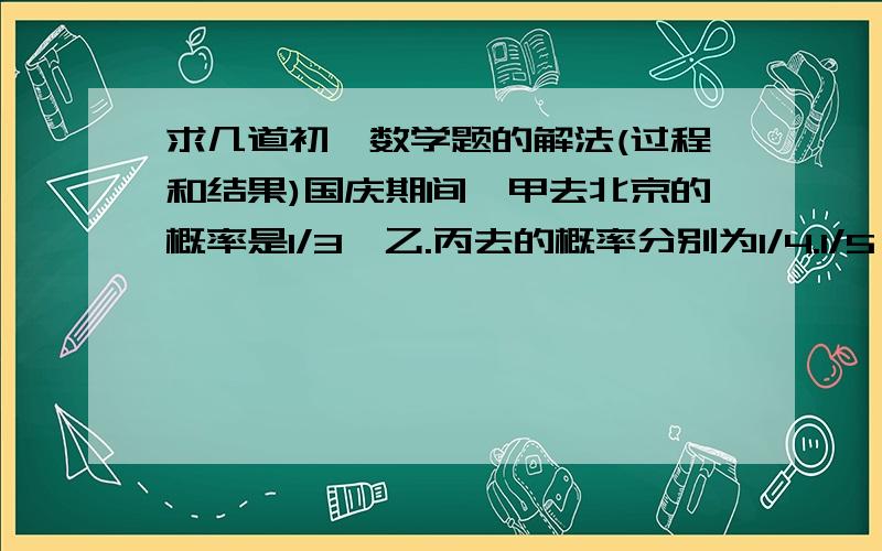 求几道初一数学题的解法(过程和结果)国庆期间,甲去北京的概率是1/3,乙.丙去的概率分别为1/4.1/5,假定三人的行动相互之间没有影响,那么这段时间内三人中至少有1人去北京的概率为多少?在三