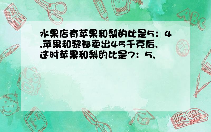 水果店有苹果和梨的比是5：4,苹果和黎都卖出45千克后,这时苹果和梨的比是7：5,